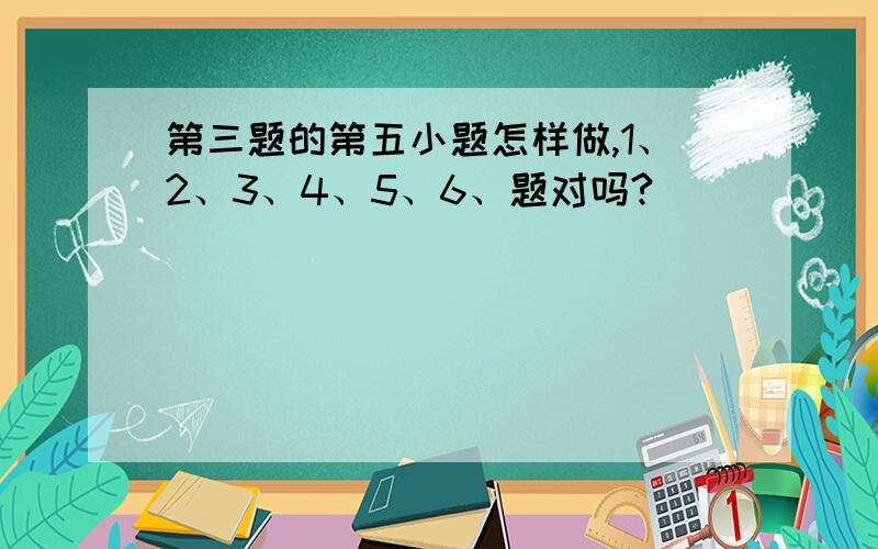 第三题的第五小题怎样做,1、2、3、4、5、6、题对吗?