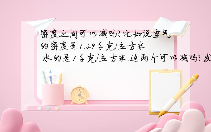 密度之间可以减吗?比如说空气的密度是1.29千克/立方米 水的是1千克/立方米.这两个可以减吗?发错了，水的密度是1乘10的3次方千克/立方米