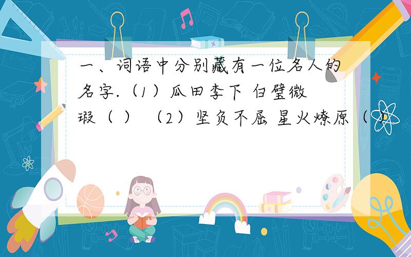 一、词语中分别藏有一位名人的名字.（1）瓜田李下 白璧微瑕（ ） （2）坚负不屈 星火燎原（ ） （3）不毛之地 一片泽国 声东击西 （ ） （4）张冠李戴 山清水秀 心照不宣 （ ）