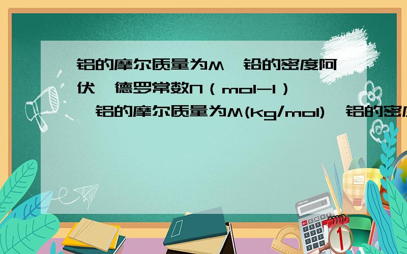 铝的摩尔质量为M,铅的密度阿伏伽德罗常数N（mol-1）,铝的摩尔质量为M(kg/mol),铝的密度为ρ(kg/m3)则下列说法正确的是 （ ） ①1kg 铝所含原子数为ρN.②1m3铝所含原子数为ρN/M.③1个铝原子的质量