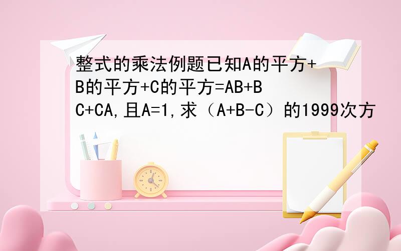 整式的乘法例题已知A的平方+B的平方+C的平方=AB+BC+CA,且A=1,求（A+B-C）的1999次方