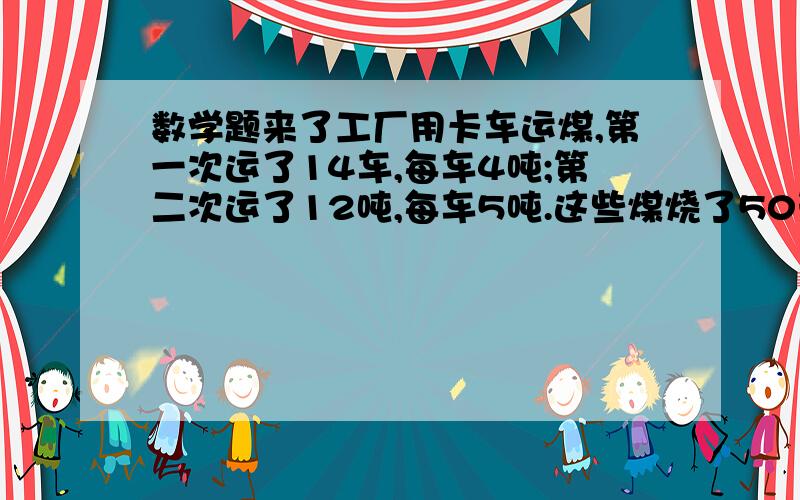 数学题来了工厂用卡车运煤,第一次运了14车,每车4吨;第二次运了12吨,每车5吨.这些煤烧了50天后还剩16吨.平均每天烧煤多少吨?   XX农具厂要生产1200件农具,已经生产了6天,每天生产120件,剩下的