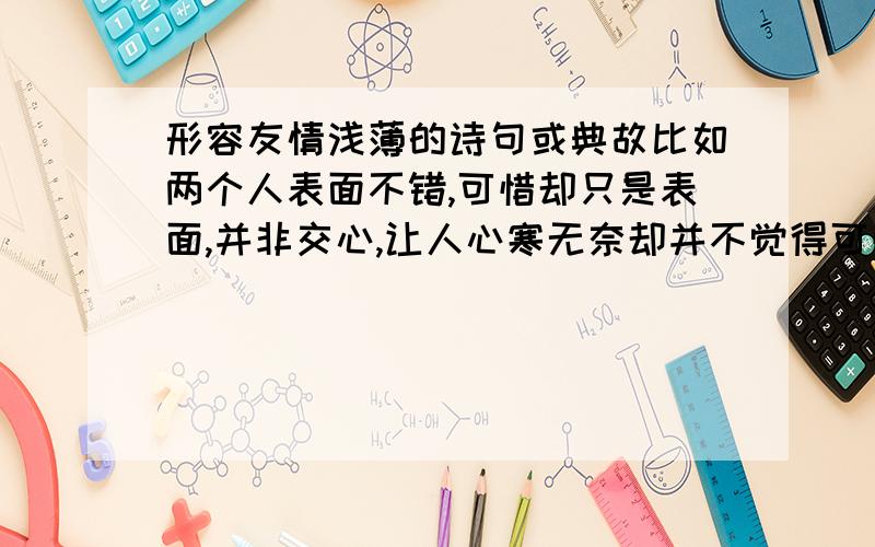 形容友情浅薄的诗句或典故比如两个人表面不错,可惜却只是表面,并非交心,让人心寒无奈却并不觉得可惜之类的诗句或典故,不甚感激~