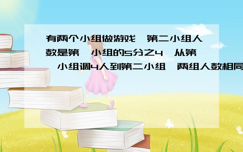 有两个小组做游戏,第二小组人数是第一小组的5分之4,从第一小组调4人到第二小组,两组人数相同.两组原来两组原来有多少人（方程解,要完整）要快点,尽量今天有答案,急I及!