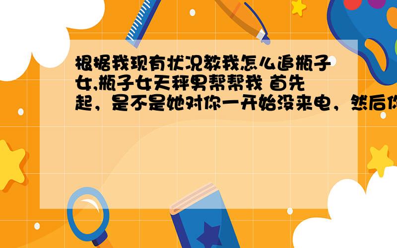 根据我现有状况教我怎么追瓶子女,瓶子女天秤男帮帮我 首先起，是不是她对你一开始没来电，然后你怎么追都没用?我们已经是好朋友了。对了，还有，怎么让她对你有感觉?所谓忽冷忽热能