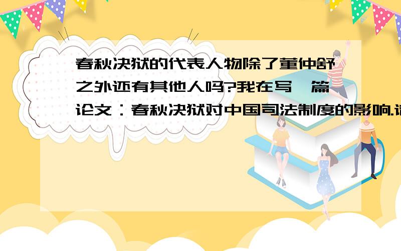 春秋决狱的代表人物除了董仲舒之外还有其他人吗?我在写一篇论文：春秋决狱对中国司法制度的影响.请问对中国司法制度有什么影响?