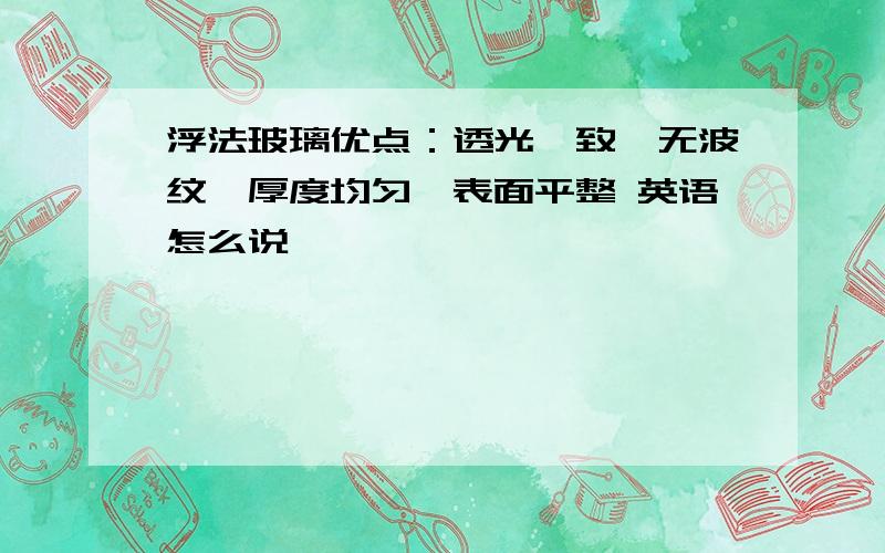 浮法玻璃优点：透光一致、无波纹、厚度均匀、表面平整 英语怎么说