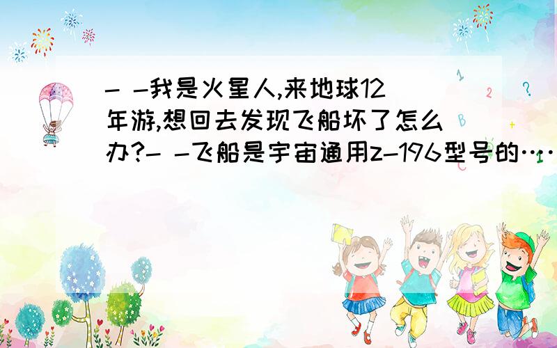 - -我是火星人,来地球12年游,想回去发现飞船坏了怎么办?- -飞船是宇宙通用z-196型号的……