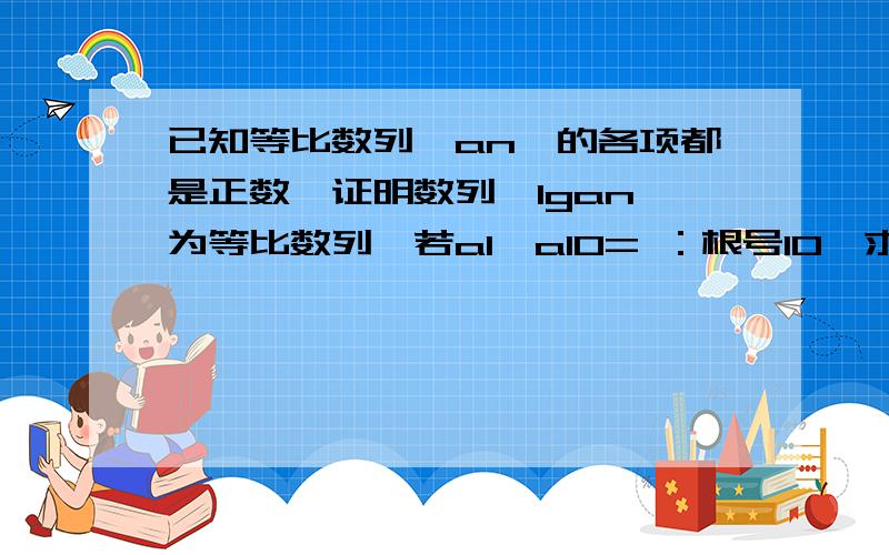 已知等比数列{an}的各项都是正数,证明数列{lgan}为等比数列,若a1×a10= ：根号10,求lga1+lga2+...lga10