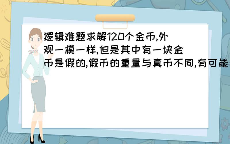 逻辑难题求解120个金币,外观一模一样,但是其中有一块金币是假的,假币的重量与真币不同,有可能比真币轻一些,也有可能比真币重一些.给你一座天平,你能否最多称五次,把那块假币给找出来,