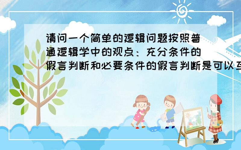 请问一个简单的逻辑问题按照普通逻辑学中的观点：充分条件的假言判断和必要条件的假言判断是可以互相转化的,只要把前件后件互换,再用上相应的联接词就可以实现转化了,比如：只有搞