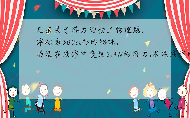 几道关于浮力的初三物理题1.体积为300cm^3的铝球,浸没在液体中受到2.4N的浮力,求该液体的密度.（g取10N/kg）2.一边长为10cm的正方体铝块,当它有一半体积浸在水中时,铝块排开的水有多重?铝块