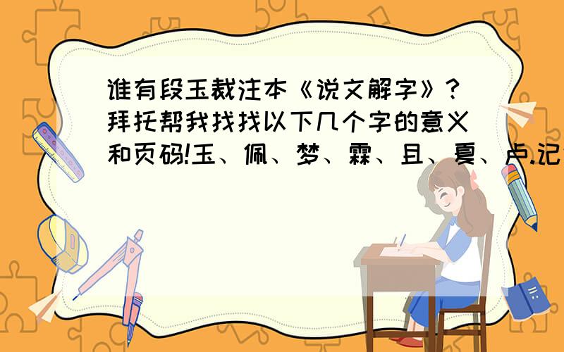 谁有段玉裁注本《说文解字》?拜托帮我找找以下几个字的意义和页码!玉、佩、梦、霖、且、夏、卢.记住一定要有页码啊因为我身边没有书!