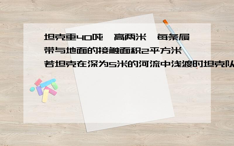 坦克重40吨,高两米,每条履带与地面的接触面积2平方米,若坦克在深为5米的河流中浅渡时坦克队水平河床的压力为十的五次方牛,则坦克所受的浮力为多大,坦克顶部面积为0.8平方米的舱门受到