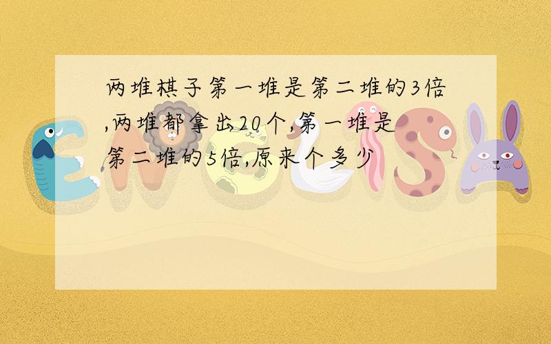 两堆棋子第一堆是第二堆的3倍,两堆都拿出20个,第一堆是第二堆的5倍,原来个多少