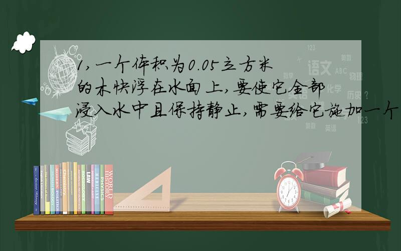 1,一个体积为0.05立方米的木快浮在水面上,要使它全部浸入水中且保持静止,需要给它施加一个大小为它重力的四分之一、竖直向下的力,则这个木快的质量M和密度P各是多少?2,一个圆柱体容器,