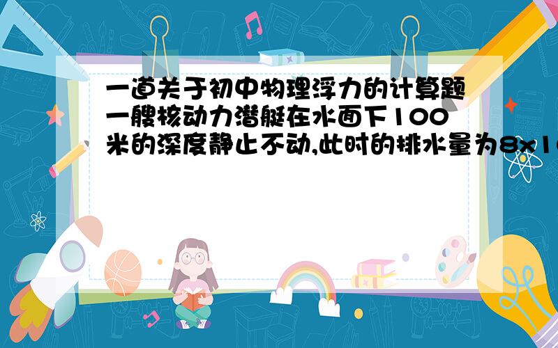 一道关于初中物理浮力的计算题一艘核动力潜艇在水面下100米的深度静止不动,此时的排水量为8x10^6kg.求：潜水艇自身排出8x10^5kg水后,受到的浮力有多大?露出水面的体积有多大?