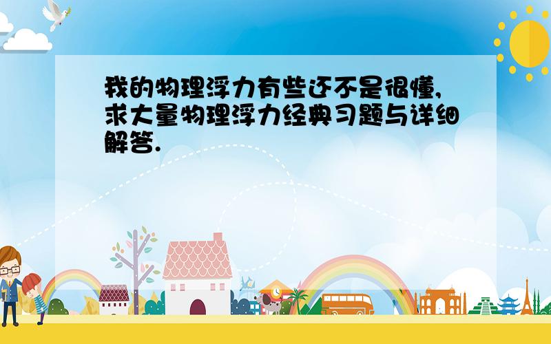 我的物理浮力有些还不是很懂,求大量物理浮力经典习题与详细解答.