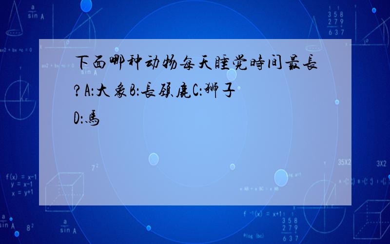 下面哪种动物每天睡觉时间最长?A：大象B：长颈鹿C：狮子D：马