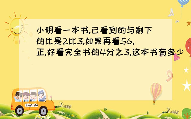 小明看一本书,已看到的与剩下的比是2比3,如果再看56,正,好看完全书的4分之3,这本书有多少