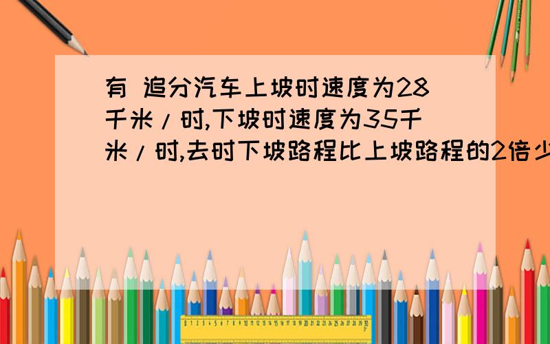 有 追分汽车上坡时速度为28千米/时,下坡时速度为35千米/时,去时下坡路程比上坡路程的2倍少14千米,原路返回时比去时多用12分钟,求去时上,下坡的路程各为多少?