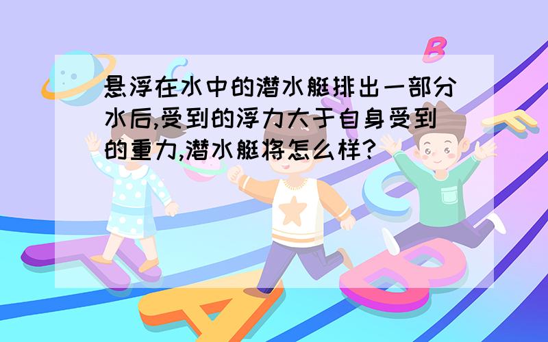 悬浮在水中的潜水艇排出一部分水后,受到的浮力大于自身受到的重力,潜水艇将怎么样?