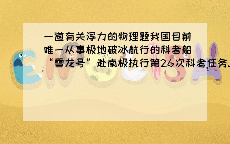 一道有关浮力的物理题我国目前唯一从事极地破冰航行的科考船“雪龙号”赴南极执行第26次科考任务.据悉,“雪龙号”船满载时吃水9m,满载排放量为21025t,最大航速18节,续航力2万海里,属于B1