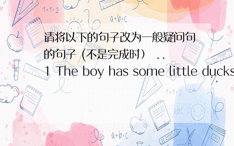 请将以下的句子改为一般疑问句的句子 (不是完成时） ..1 The boy has some little ducks.2 We have lunch at school.3 Jim and John can play chess.4 Ben can make a model plane.5 The boys and girls can sing and dance.6 we need some flow