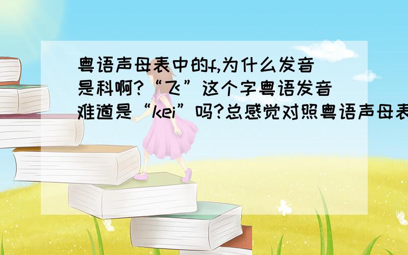 粤语声母表中的f,为什么发音是科啊?“飞”这个字粤语发音难道是“kei”吗?总感觉对照粤语声母表里的发音和真正粤语发音不太一样,什么原因啊?