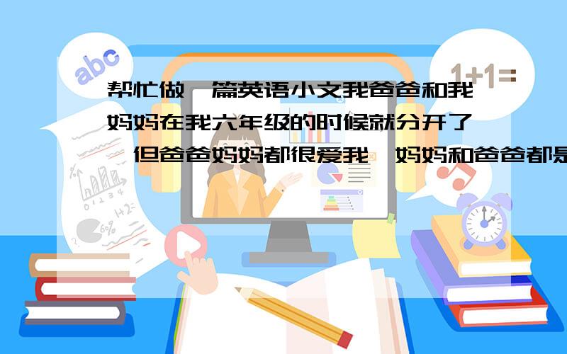 帮忙做一篇英语小文我爸爸和我妈妈在我六年级的时候就分开了,但爸爸妈妈都很爱我,妈妈和爸爸都是公务员,我有一个姐姐,是我舅舅的女儿,对我也很好,我感觉我的家庭不算最幸福的,但也还