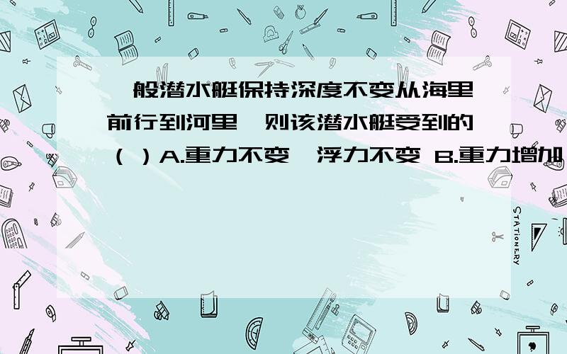 一般潜水艇保持深度不变从海里前行到河里,则该潜水艇受到的（）A.重力不变,浮力不变 B.重力增加,浮力减少C.重力增加,浮力增加D.重力减少,浮力减少