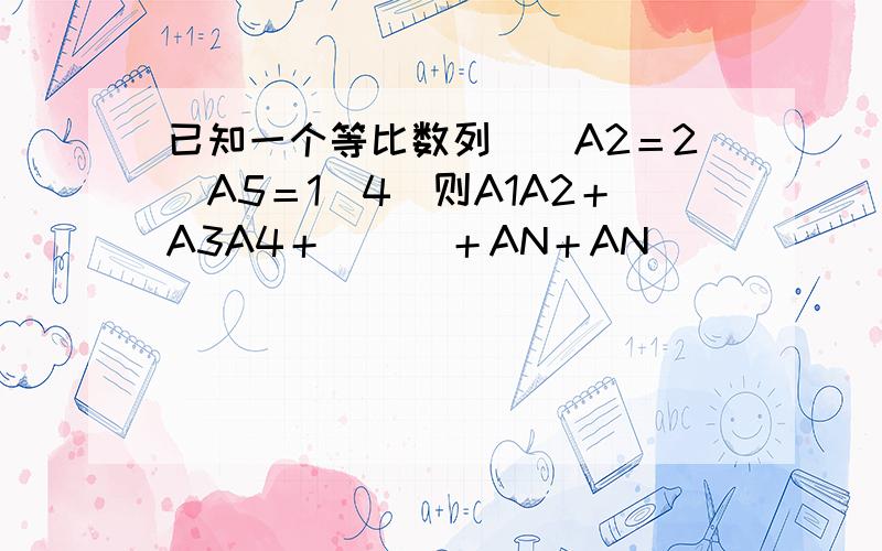 已知一个等比数列．．A2＝2．A5＝1／4．则A1A2＋A3A4＋．．．＋AN＋AN