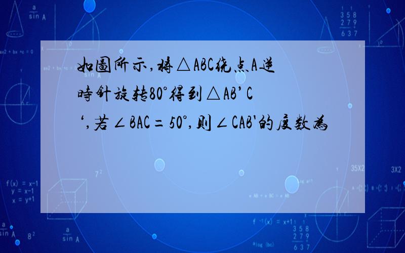 如图所示,将△ABC绕点A逆时针旋转80°得到△AB’C‘,若∠BAC=50°,则∠CAB'的度数为