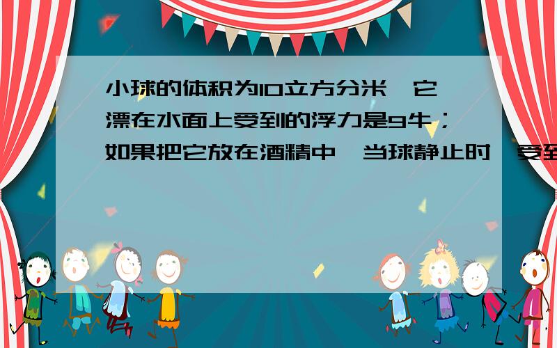 小球的体积为10立方分米,它漂在水面上受到的浮力是9牛；如果把它放在酒精中,当球静止时,受到的浮力是__是不是同一物体在不同的液体当中,物体所受的浮力是相同的?