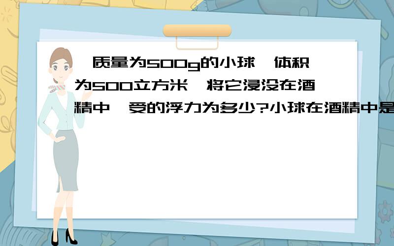 一质量为500g的小球,体积为500立方米,将它浸没在酒精中,受的浮力为多少?小球在酒精中是上浮还是下沉?