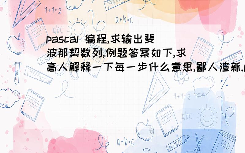 pascal 编程,求输出斐波那契数列,例题答案如下,求高人解释一下每一步什么意思,鄙人渣新.program w11;var a0,a1,a2,i:integer;begin a0:=0; a1:=1; write(a0,' ',a1,' '); for i:=2 to 20 do  begin   a2:=a0+a1; write(a2,' '); if