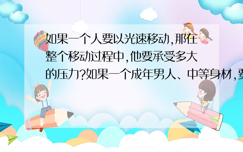 如果一个人要以光速移动,那在整个移动过程中,他要承受多大的压力?如果一个成年男人、中等身材,要以光速移动,那在整个移动过程中,从起步加速(是逐步提升的)到达到光速时(假设那人这时