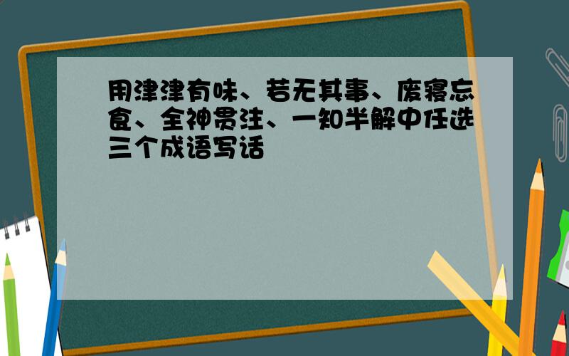 用津津有味、若无其事、废寝忘食、全神贯注、一知半解中任选三个成语写话