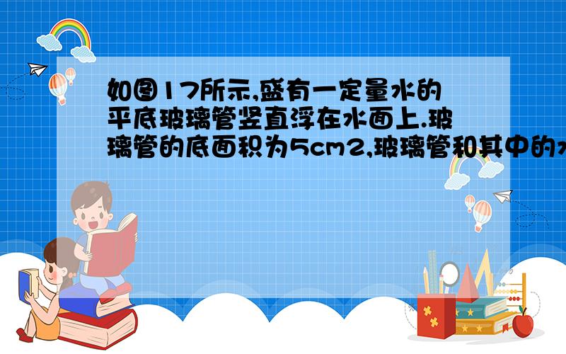 如图17所示,盛有一定量水的平底玻璃管竖直浮在水面上.玻璃管的底面积为5cm2,玻璃管和其中的水共重0.5N（g取10N/kg）.求：（1）玻璃管受到的浮力是多大?（2）玻璃管底部受到管外水对它向上