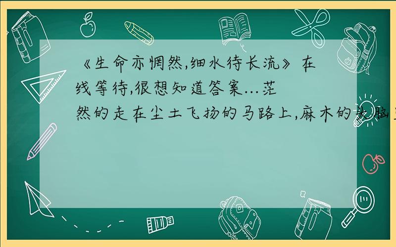 《生命亦惘然,细水待长流》在线等待,很想知道答案...茫然的走在尘土飞扬的马路上,麻木的头脑里满是死亡的信息.然而并没有一丝惊恐也有害怕,相反的更是可怕的平静,从来都没有这样的平