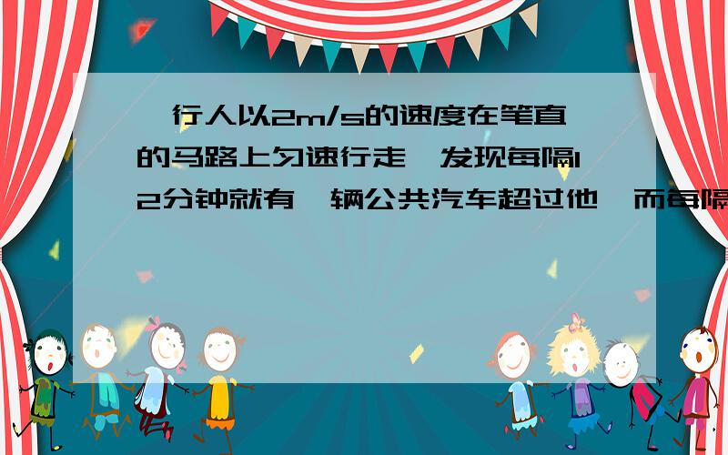 一行人以2m/s的速度在笔直的马路上匀速行走,发现每隔12分钟就有一辆公共汽车超过他,而每隔6分钟就遇到迎面开来的一辆公共汽车,设客车一到终点就回头,且往返车速恒定,求客车的速度,以及