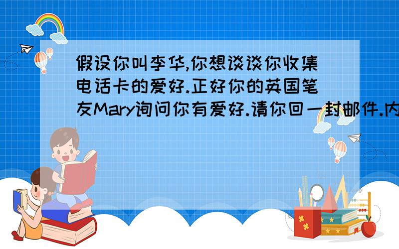 假设你叫李华,你想谈谈你收集电话卡的爱好.正好你的英国笔友Mary询问你有爱好.请你回一封邮件.内容包括：1.你的爱好有多长时间了?2.你为什么有这个爱好?3.你已经收藏了多少张电话卡?1.谁