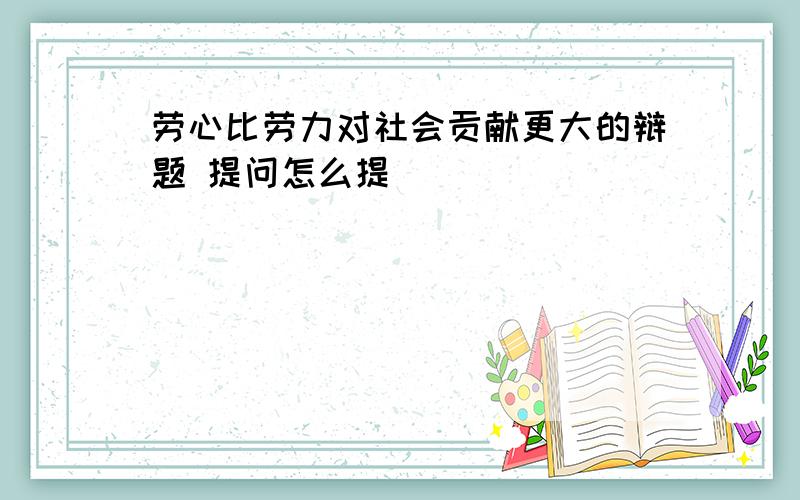 劳心比劳力对社会贡献更大的辩题 提问怎么提