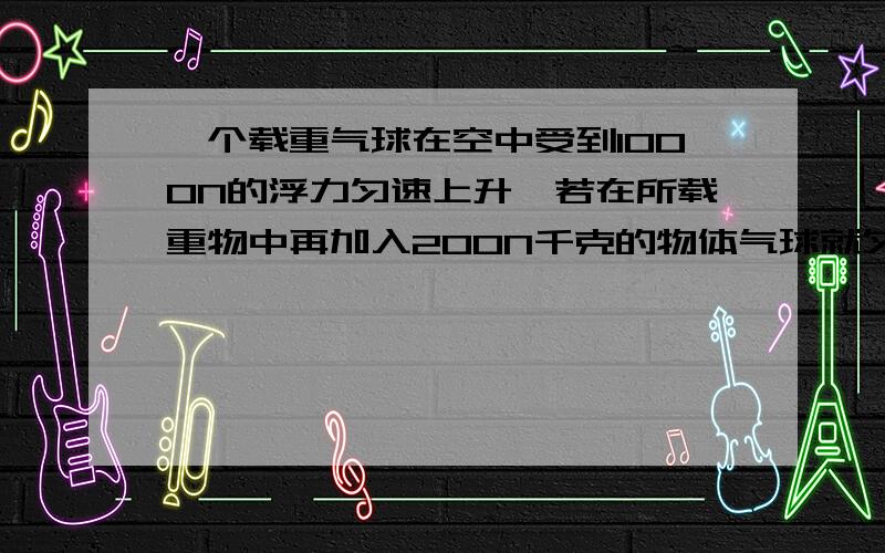 一个载重气球在空中受到1000N的浮力匀速上升,若在所载重物中再加入200N千克的物体气球就匀速下降设气球上升和下降时所受到的浮力和阻力的大小不变,取g=10N/kg（1）气球上升时受到的重力