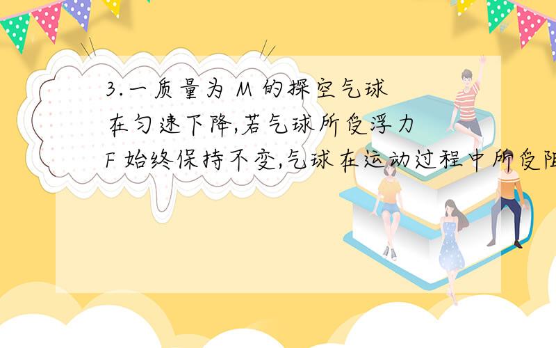 3.一质量为 M 的探空气球在匀速下降,若气球所受浮力 F 始终保持不变,气球在运动过程中所受阻力仅与...3.一质量为 M 的探空气球在匀速下降,若气球所受浮力 F 始终保持不变,气球在运动过程