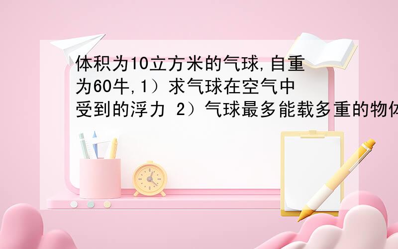 体积为10立方米的气球,自重为60牛,1）求气球在空气中受到的浮力 2）气球最多能载多重的物体空气的密度1029千克每立方米.急