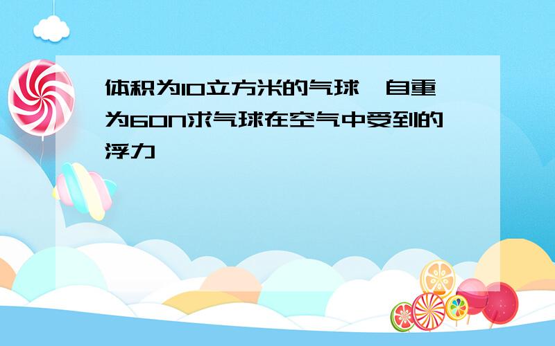 体积为10立方米的气球,自重为60N求气球在空气中受到的浮力