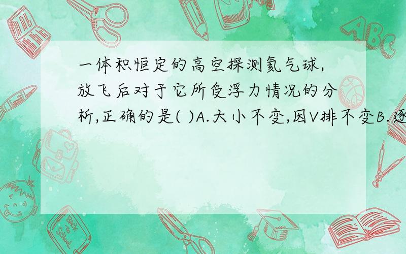 一体积恒定的高空探测氦气球,放飞后对于它所受浮力情况的分析,正确的是( )A.大小不变,因V排不变B.逐渐变大,因高空压强变小C.逐渐变小,因高空空气密度小D.变化不定,受气流影响