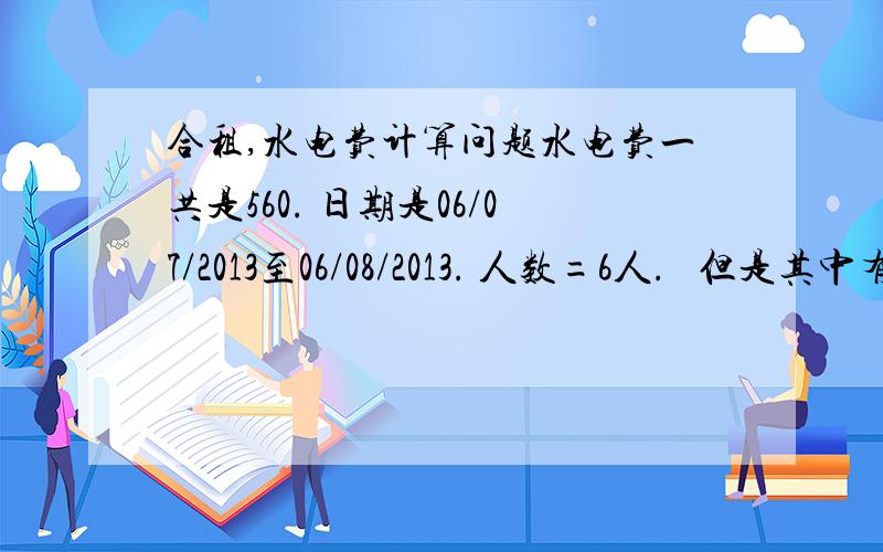 合租,水电费计算问题水电费一共是560. 日期是06/07/2013至06/08/2013. 人数=6人.   但是其中有3人在20/07/2013 就回老家了 现在才回来要怎样算才公平?