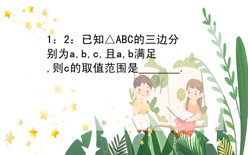 1：2：已知△ABC的三边分别为a,b,c,且a,b满足,则c的取值范围是_______.